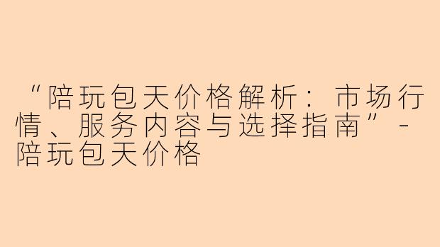 “陪玩包天价格解析：市场行情、服务内容与选择指南”-陪玩包天价格