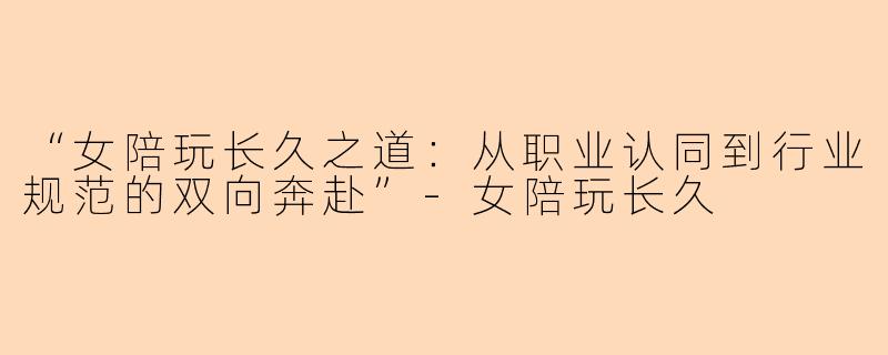“女陪玩长久之道：从职业认同到行业规范的双向奔赴”-女陪玩长久