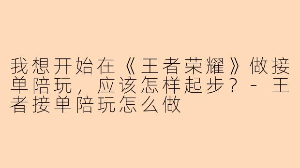 我想开始在《王者荣耀》做接单陪玩，应该怎样起步？-王者接单陪玩怎么做