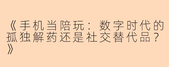 《手机当陪玩：数字时代的孤独解药还是社交替代品？》