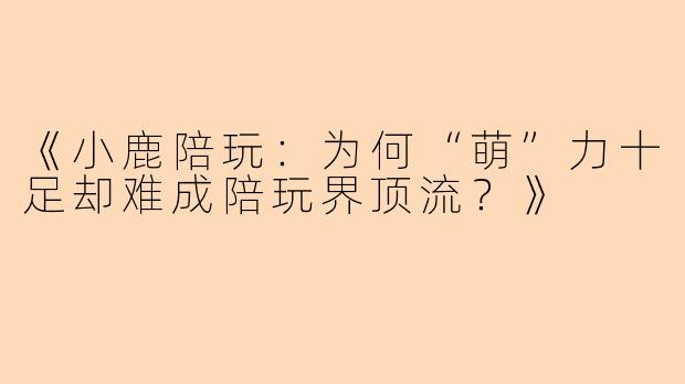 《小鹿陪玩：为何“萌”力十足却难成陪玩界顶流？》