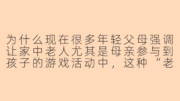 为什么现在很多年轻父母强调让家中老人尤其是母亲参与到孩子的游戏活动中，这种“老母亲陪玩”现象背后反映了怎样的育儿理念变化？