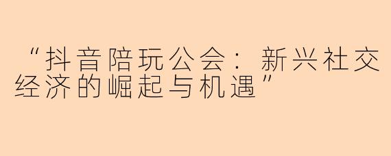 “抖音陪玩公会：新兴社交经济的崛起与机遇”