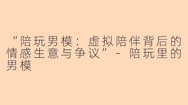 “陪玩男模：虚拟陪伴背后的情感生意与争议”-陪玩里的男模