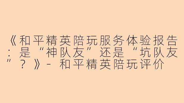 《和平精英陪玩服务体验报告：是“神队友”还是“坑队友”？》-和平精英陪玩评价