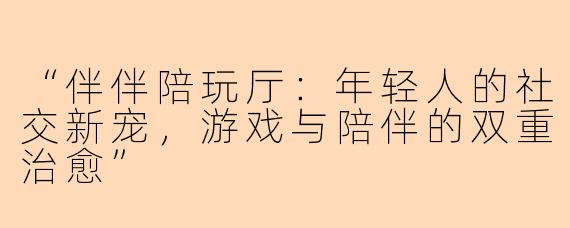 “伴伴陪玩厅：年轻人的社交新宠，游戏与陪伴的双重治愈”