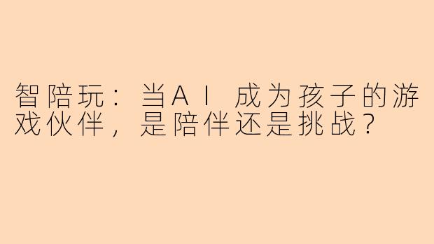 智陪玩：当AI成为孩子的游戏伙伴，是陪伴还是挑战？