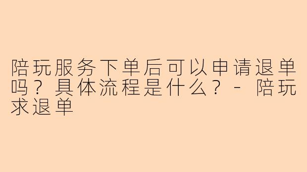 陪玩服务下单后可以申请退单吗？具体流程是什么？-陪玩求退单