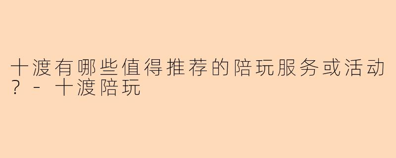 十渡有哪些值得推荐的陪玩服务或活动？-十渡陪玩