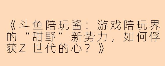 《斗鱼陪玩酱：游戏陪玩界的“甜野”新势力，如何俘获Z世代的心？》