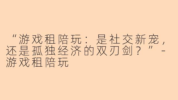 “游戏租陪玩:是社交新宠,还是孤独经济的双刃剑?”