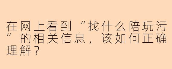 在网上看到“找什么陪玩污”的相关信息，该如何正确理解？