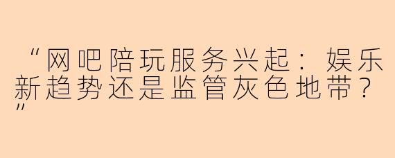 “网吧陪玩服务兴起：娱乐新趋势还是监管灰色地带？”