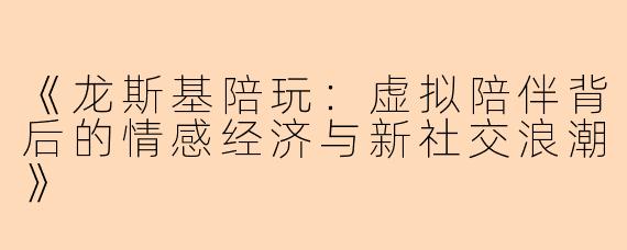《龙斯基陪玩：虚拟陪伴背后的情感经济与新社交浪潮》