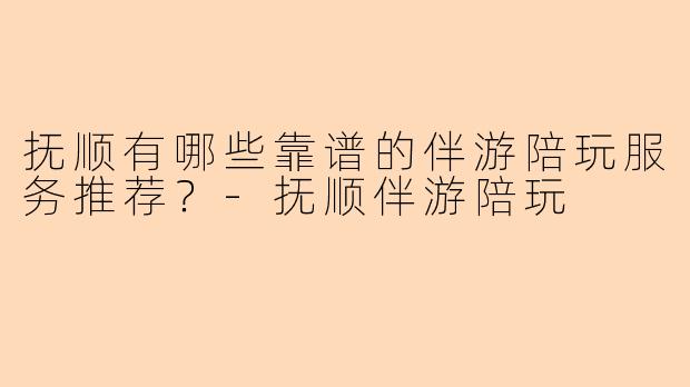 抚顺有哪些靠谱的伴游陪玩服务推荐？-抚顺伴游陪玩