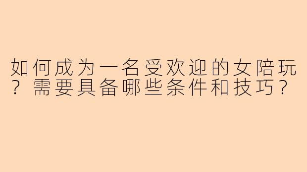 如何成为一名受欢迎的女陪玩？需要具备哪些条件和技巧？