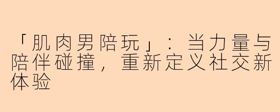 「肌肉男陪玩」：当力量与陪伴碰撞，重新定义社交新体验
