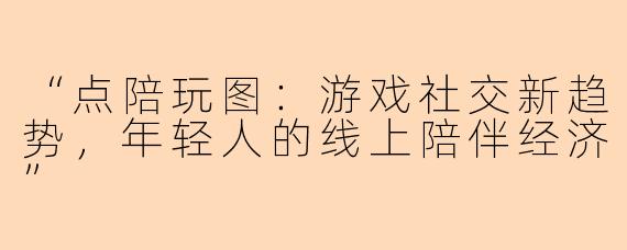 “点陪玩图：游戏社交新趋势，年轻人的线上陪伴经济”