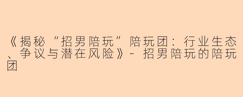 《揭秘“招男陪玩”陪玩团：行业生态、争议与潜在风险》-招男陪玩的陪玩团