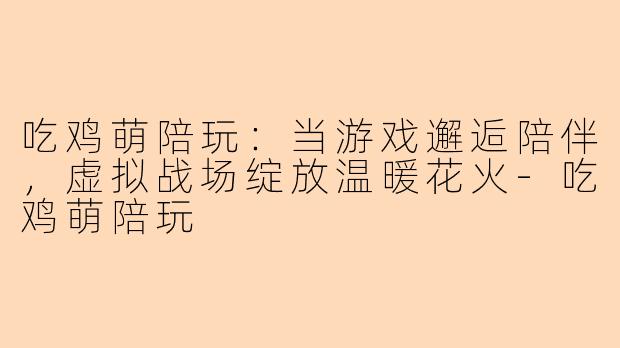 吃鸡萌陪玩：当游戏邂逅陪伴，虚拟战场绽放温暖花火-吃鸡萌陪玩