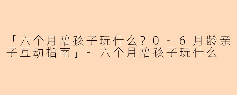 「六个月陪孩子玩什么？0-6月龄亲子互动指南」-六个月陪孩子玩什么