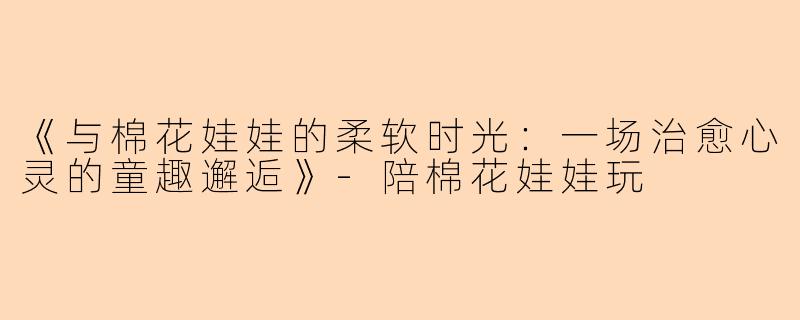 《与棉花娃娃的柔软时光：一场治愈心灵的童趣邂逅》-陪棉花娃娃玩