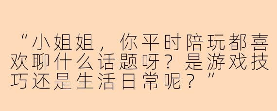 “小姐姐，你平时陪玩都喜欢聊什么话题呀？是游戏技巧还是生活日常呢？”