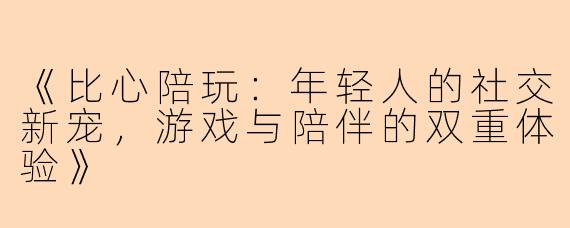 《比心陪玩：年轻人的社交新宠，游戏与陪伴的双重体验》