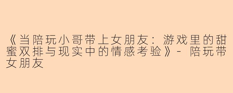 《当陪玩小哥带上女朋友：游戏里的甜蜜双排与现实中的情感考验》-陪玩带女朋友