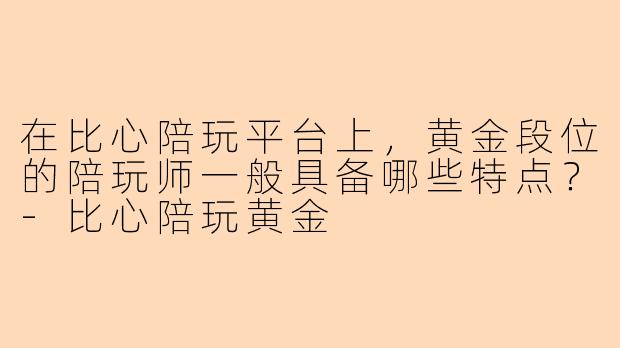在比心陪玩平台上，黄金段位的陪玩师一般具备哪些特点？-比心陪玩黄金