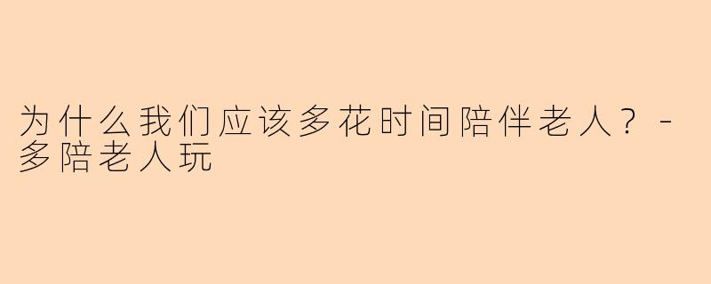 为什么我们应该多花时间陪伴老人？-多陪老人玩