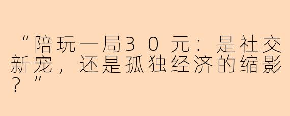 “陪玩一局30元：是社交新宠，还是孤独经济的缩影？”