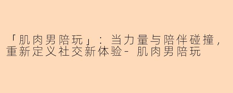 「肌肉男陪玩」：当力量与陪伴碰撞，重新定义社交新体验-肌肉男陪玩