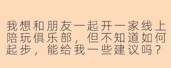 我想和朋友一起开一家线上陪玩俱乐部，但不知道如何起步，能给我一些建议吗？