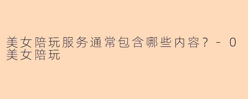 美女陪玩服务通常包含哪些内容？-0美女陪玩