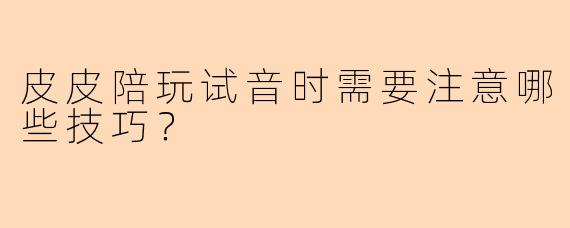 皮皮陪玩试音时需要注意哪些技巧？