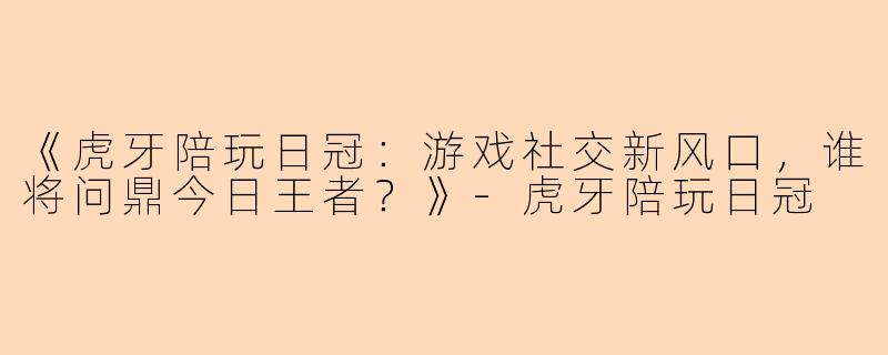 《虎牙陪玩日冠：游戏社交新风口，谁将问鼎今日王者？》-虎牙陪玩日冠