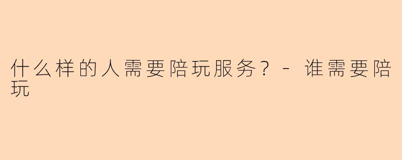 什么样的人需要陪玩服务？-谁需要陪玩