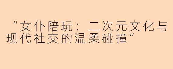 “女仆陪玩：二次元文化与现代社交的温柔碰撞”
