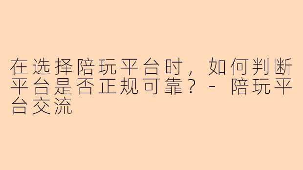 在选择陪玩平台时，如何判断平台是否正规可靠？-陪玩平台交流