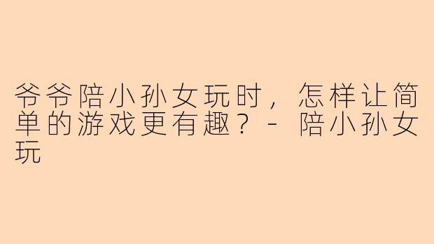 爷爷陪小孙女玩时，怎样让简单的游戏更有趣？-陪小孙女玩