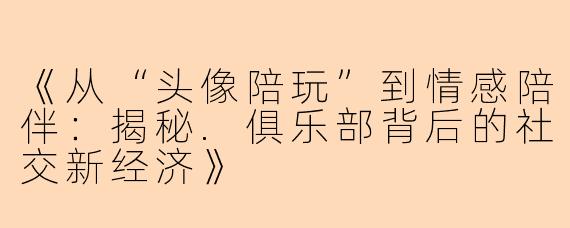 《从“头像陪玩”到情感陪伴：揭秘.俱乐部背后的社交新经济》