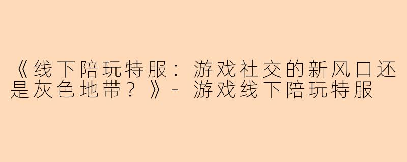 《线下陪玩特服：游戏社交的新风口还是灰色地带？》