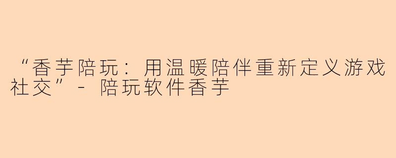 “香芋陪玩：用温暖陪伴重新定义游戏社交”-陪玩软件香芋