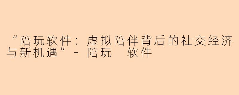 “陪玩软件:虚拟陪伴背后的社交经济与新机遇”