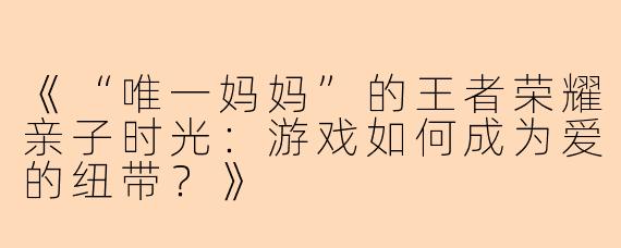 《“唯一妈妈”的王者荣耀亲子时光：游戏如何成为爱的纽带？》