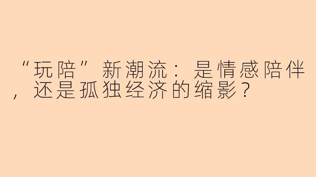 “玩陪”新潮流：是情感陪伴，还是孤独经济的缩影？