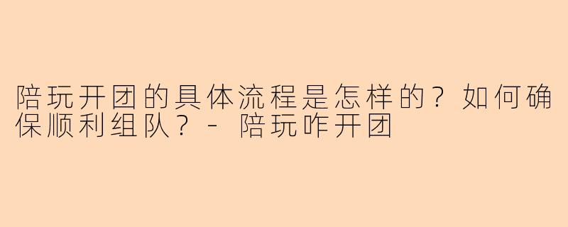 陪玩开团的具体流程是怎样的？如何确保顺利组队？-陪玩咋开团