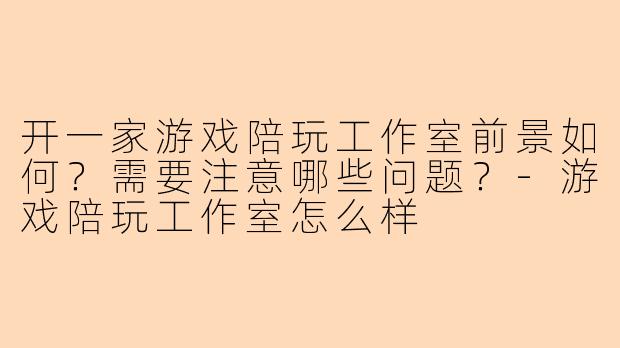 开一家游戏陪玩工作室前景如何？需要注意哪些问题？-游戏陪玩工作室怎么样