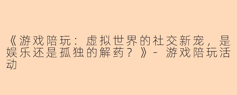 《游戏陪玩：虚拟世界的社交新宠，是娱乐还是孤独的解药？》-游戏陪玩活动